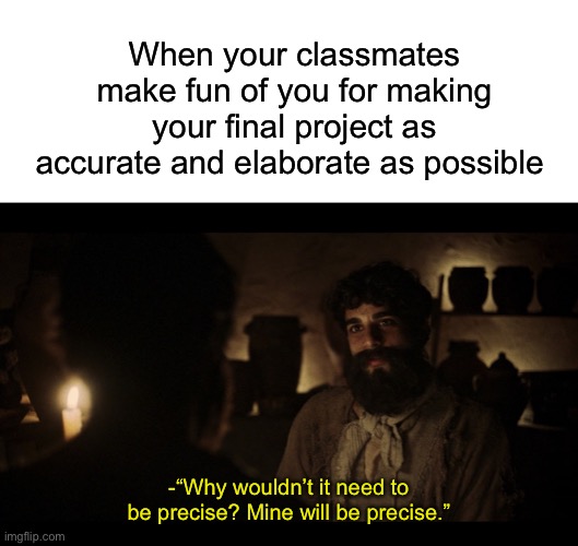 When your classmates make fun of you for making your final project as accurate and elaborate as possible; -“Why wouldn’t it need to be precise? Mine will be precise.” | image tagged in blank white template,the chosen | made w/ Imgflip meme maker