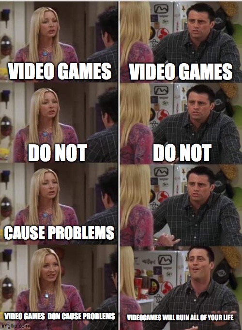 Phoebe Joey | VIDEO GAMES; VIDEO GAMES; DO NOT; DO NOT; CAUSE PROBLEMS; VIDEO GAMES  DON CAUSE PROBLEMS; VIDEOGAMES WILL RUIN ALL OF YOUR LIFE | image tagged in phoebe joey | made w/ Imgflip meme maker