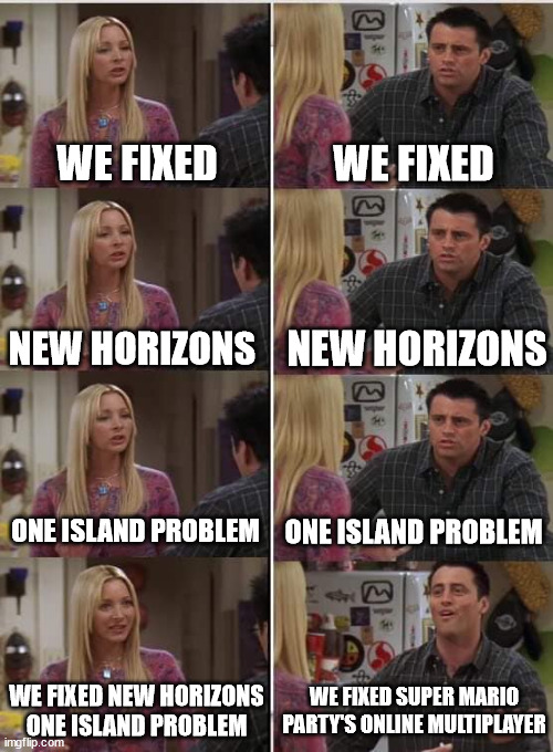 Animal Crossing New Horizons: 1 year later... | WE FIXED; WE FIXED; NEW HORIZONS; NEW HORIZONS; ONE ISLAND PROBLEM; ONE ISLAND PROBLEM; WE FIXED SUPER MARIO PARTY'S ONLINE MULTIPLAYER; WE FIXED NEW HORIZONS ONE ISLAND PROBLEM | image tagged in phoebe joey,memes,nintendo,animal crossing,video games | made w/ Imgflip meme maker