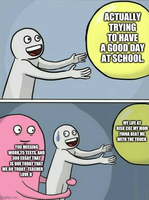 I like my life and I have a great mom and school is good :) | ACTUALLY TRYING TO HAVE A GOOD DAY AT SCHOOL. MY LIFE AT RISK CUZ MY MOM FINNA BEAT ME WITH THE TRUCK; YOU MISSING WORK,25 TESTS, AND 300 ESSAY THAT IS DUE TODAY THAT WE DO TODAY -TEACHER          
LOVE U | image tagged in memes,running away balloon | made w/ Imgflip meme maker