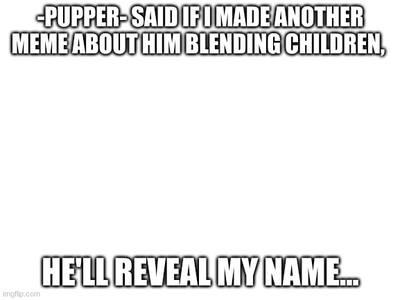 Blank White Template | -PUPPER- SAID IF I MADE ANOTHER MEME ABOUT HIM BLENDING CHILDREN, HE'LL REVEAL MY NAME... | image tagged in blank white template | made w/ Imgflip meme maker