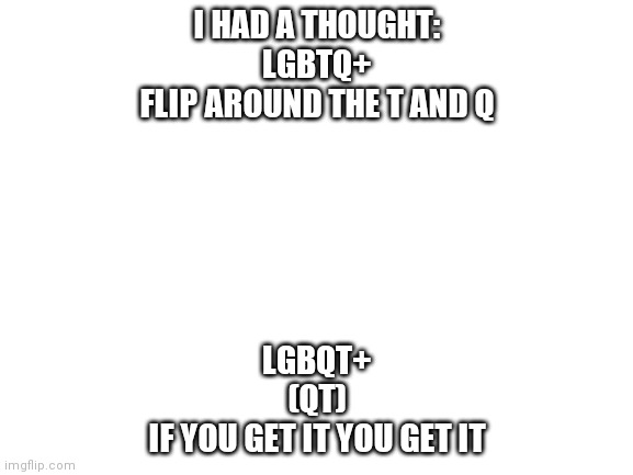 Haha | I HAD A THOUGHT:
LGBTQ+
FLIP AROUND THE T AND Q; LGBQT+
(QT)
IF YOU GET IT YOU GET IT | image tagged in blank white template,literally | made w/ Imgflip meme maker