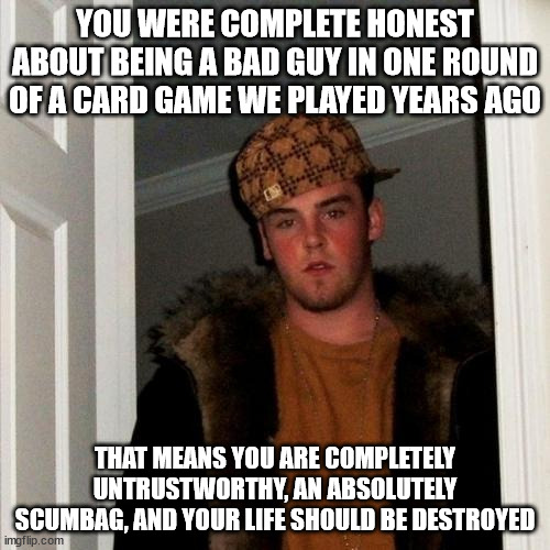 Scumbag Steve Meme | YOU WERE COMPLETE HONEST ABOUT BEING A BAD GUY IN ONE ROUND OF A CARD GAME WE PLAYED YEARS AGO; THAT MEANS YOU ARE COMPLETELY UNTRUSTWORTHY, AN ABSOLUTELY SCUMBAG, AND YOUR LIFE SHOULD BE DESTROYED | image tagged in memes,scumbag steve | made w/ Imgflip meme maker