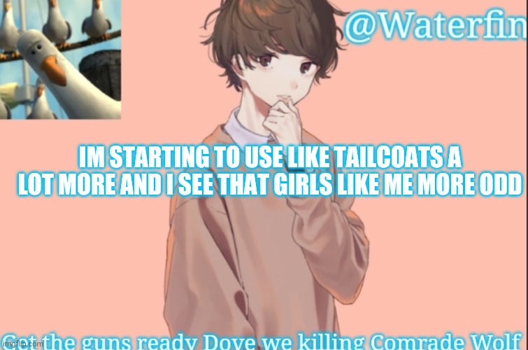 Waterfins Template | IM STARTING TO USE LIKE TAILCOATS A LOT MORE AND I SEE THAT GIRLS LIKE ME MORE ODD | image tagged in waterfins template | made w/ Imgflip meme maker