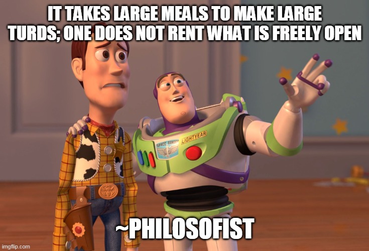 IT TAKES LARGE MEALS TO MAKE LARGE TURDS; ONE DOES NOT RENT WHAT IS FREELY OPEN ~PHILOSOFIST | image tagged in memes,x x everywhere | made w/ Imgflip meme maker