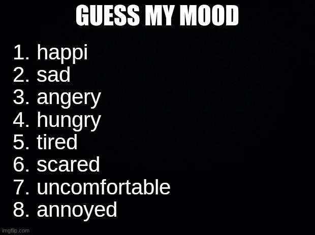 :D | GUESS MY MOOD; 1. happi
2. sad
3. angery
4. hungry
5. tired
6. scared
7. uncomfortable
8. annoyed | image tagged in black background | made w/ Imgflip meme maker