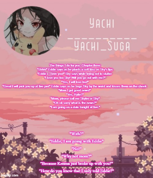 Yachis temp | The things I do for you: Chapter three
"Shhh!" Eddie says as he plants a soft kiss on Sky's lips
"Eddie i- I love you!" Sky says while trying not to stutter 
"I love you too Sky! Will you go out with me?"
"Yes, I will love too!"
"Great I will pick you up at five pm!" Eddie says as he hugs Sky by the waist and kisses them on the cheek 
"Mom I got good news!" 
"Yes, Rylie?"
"Mom, please call me Skyler or Sky"
"Oh ok sorry what is the news?"
"I am going on a date tonight at five."; "With?"
"Eddie, I am going with Eddie"
"No!"
"Why not mom?"
"Because Kenma just broke up with you!"
"How do you know that I only told Eddie?" | image tagged in yachis temp | made w/ Imgflip meme maker