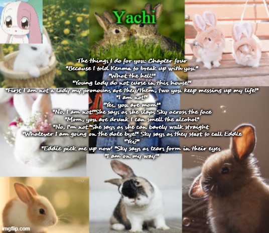 Yachis bunny temp part 2 | The things I do for you: Chapter four
"Because I told Kenma to break up with you."
"What the hell!"
"Young lady do not curse in this house!"
"First I am not a lady my pronouns are they/them, two you keep messing up my life!"
"I am not!"
"Yes, you are mom!"
"No, I am not!"She says as she slaps Sky across the face
"Mom, you are drunk I can smell the alcohol"
"No, I'm not."She says as she can barely walk straight 
"Whatever I am going on the date bye!" Sky says as they start to call Eddie
"Yes?"
"Eddie pick me up now! "Sky says as tears form in their eyes 
"I am on my way!" | image tagged in yachis bunny temp part 2 | made w/ Imgflip meme maker