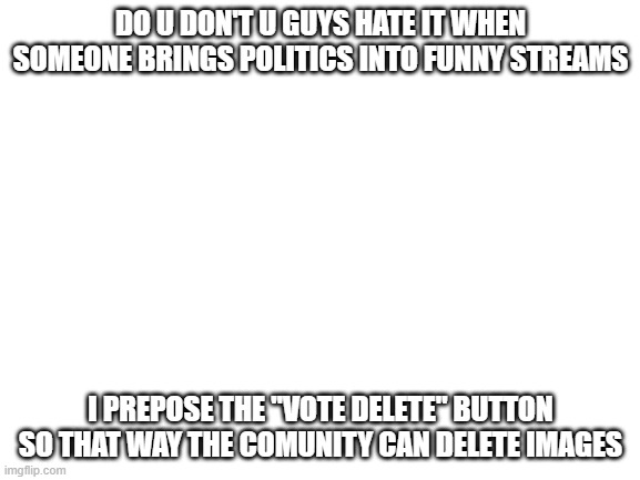 Blank White Template | DO U DON'T U GUYS HATE IT WHEN SOMEONE BRINGS POLITICS INTO FUNNY STREAMS; I PREPOSE THE "VOTE DELETE" BUTTON SO THAT WAY THE COMUNITY CAN DELETE IMAGES | image tagged in blank white template | made w/ Imgflip meme maker