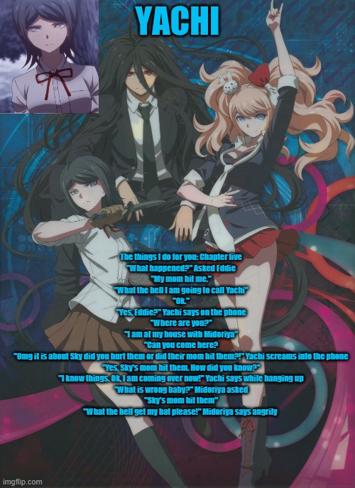 Yachi's temp | The things I do for you: Chapter five
"What happened?" Asked Eddie
"My mom hit me."
"What the hell I am going to call Yachi"
"Ok."
"Yes, Eddie?" Yachi says on the phone
"Where are you?"
"I am at my house with Midoriya"
"Can you come here?
"Omg it is about Sky did you hurt them or did their mom hit them?!" Yachi screams into the phone
"Yes, Sky's mom hit them. How did you know?"
"I know things. Ok, I am coming over now!" Yachi says while hanging up
"What is wrong baby?" Midoriya asked
"Sky's mom hit them"
"What the hell get my bat please!" Midoriya says angrily | image tagged in yachi's temp | made w/ Imgflip meme maker
