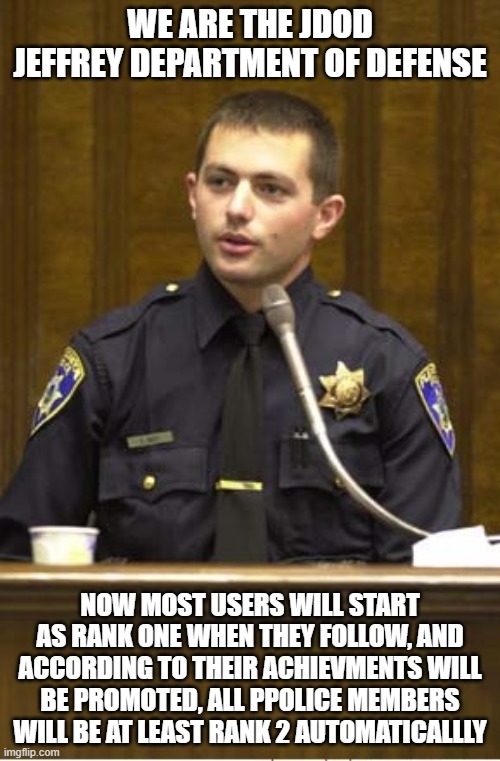 Police Officer Testifying Meme | WE ARE THE JDOD JEFFREY DEPARTMENT OF DEFENSE; NOW MOST USERS WILL START AS RANK ONE WHEN THEY FOLLOW, AND ACCORDING TO THEIR ACHIEVMENTS WILL BE PROMOTED, ALL PPOLICE MEMBERS WILL BE AT LEAST RANK 2 AUTOMATICALLLY | image tagged in memes,police officer testifying | made w/ Imgflip meme maker