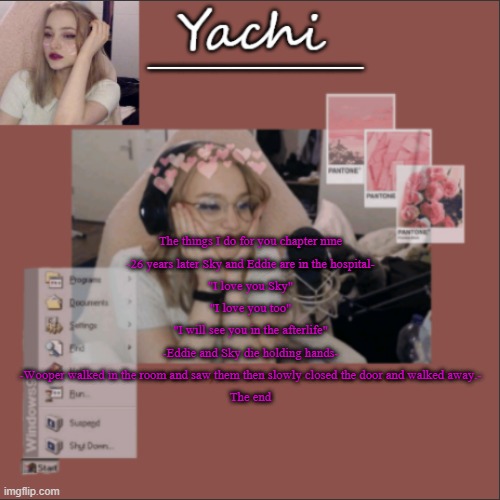 Yachi's Niki temp | The things I do for you chapter nine
-26 years later Sky and Eddie are in the hospital-
"I love you Sky"
"I love you too"
"I will see you in the afterlife"
-Eddie and Sky die holding hands-
-Wooper walked in the room and saw them then slowly closed the door and walked away.-
The end | image tagged in yachi's niki temp | made w/ Imgflip meme maker