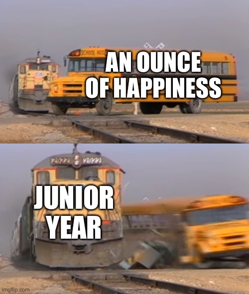 send help. please. | AN OUNCE OF HAPPINESS; JUNIOR YEAR | image tagged in a train hitting a school bus | made w/ Imgflip meme maker