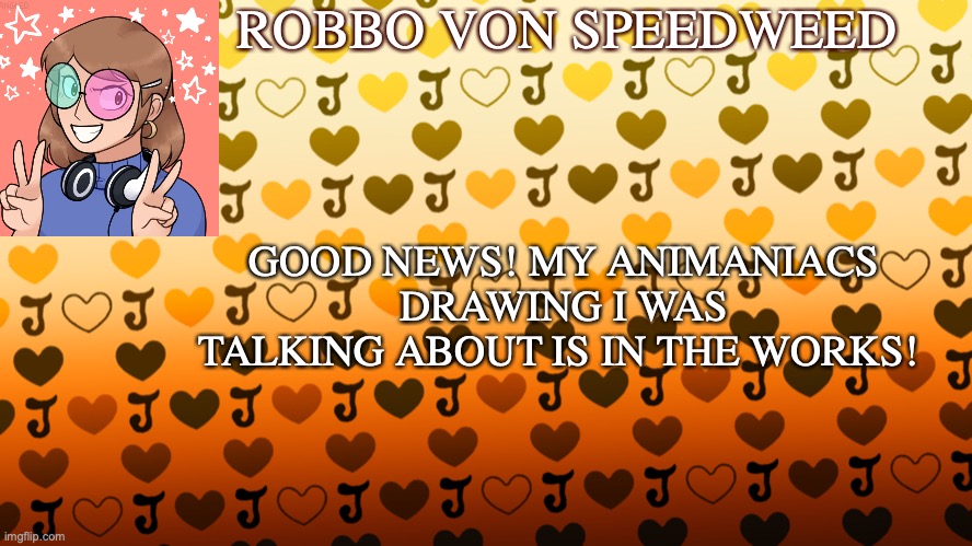 Good news everyone! | ROBBO VON SPEEDWEED; GOOD NEWS! MY ANIMANIACS DRAWING I WAS TALKING ABOUT IS IN THE WORKS! | image tagged in update,announcement | made w/ Imgflip meme maker