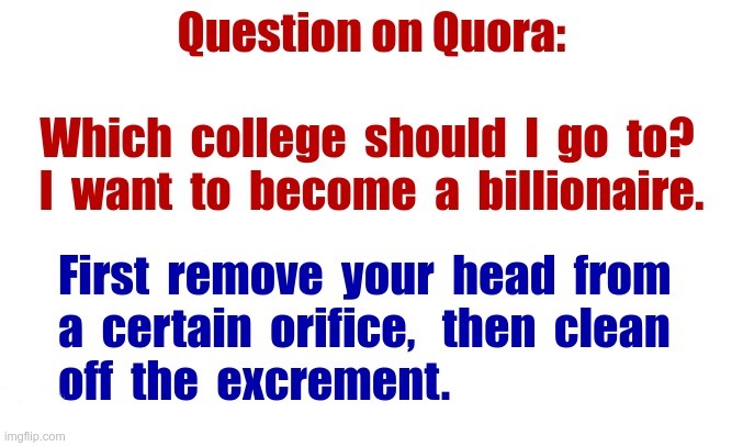 College Advice | Question on Quora: Which college should I go to? I want to become a billionaire. First remove your head from a certain orifice, then clean off the excrement. | image tagged in college,careers,quora,rick75230 | made w/ Imgflip meme maker
