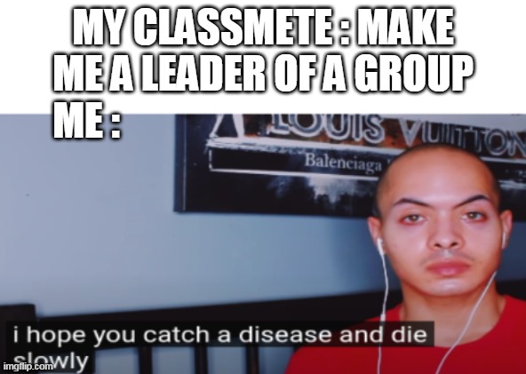 I hope you catch a disease and die slowly | MY CLASSMETE : MAKE ME A LEADER OF A GROUP; ME : | image tagged in i hope you catch a disease and die slowly | made w/ Imgflip meme maker