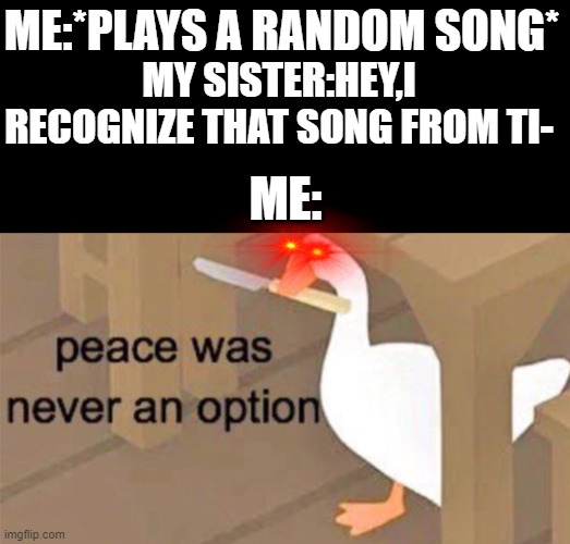 tiktok is cringe | ME:*PLAYS A RANDOM SONG*; MY SISTER:HEY,I RECOGNIZE THAT SONG FROM TI-; ME: | image tagged in untitled goose peace was never an option,tiktok,tiktok sucks,memes | made w/ Imgflip meme maker