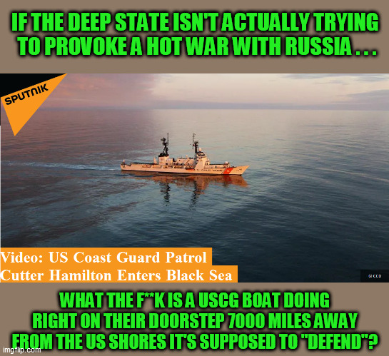 Sort of like the absurdity of the "North Atlantic Treaty Organization" for years in fricking Afghanistan.  WTF? | IF THE DEEP STATE ISN'T ACTUALLY TRYING 
TO PROVOKE A HOT WAR WITH RUSSIA . . . WHAT THE F**K IS A USCG BOAT DOING RIGHT ON THEIR DOORSTEP 7000 MILES AWAY FROM THE US SHORES IT'S SUPPOSED TO "DEFEND"? | image tagged in globalism,nwo,false flag,joe biden,deep state,miltary industrial complex | made w/ Imgflip meme maker