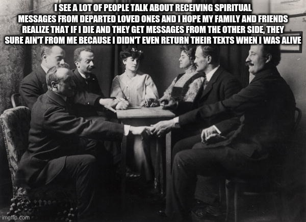 Seance | I SEE A LOT OF PEOPLE TALK ABOUT RECEIVING SPIRITUAL MESSAGES FROM DEPARTED LOVED ONES AND I HOPE MY FAMILY AND FRIENDS REALIZE THAT IF I DIE AND THEY GET MESSAGES FROM THE OTHER SIDE, THEY SURE AIN'T FROM ME BECAUSE I DIDN'T EVEN RETURN THEIR TEXTS WHEN I WAS ALIVE | image tagged in seance | made w/ Imgflip meme maker