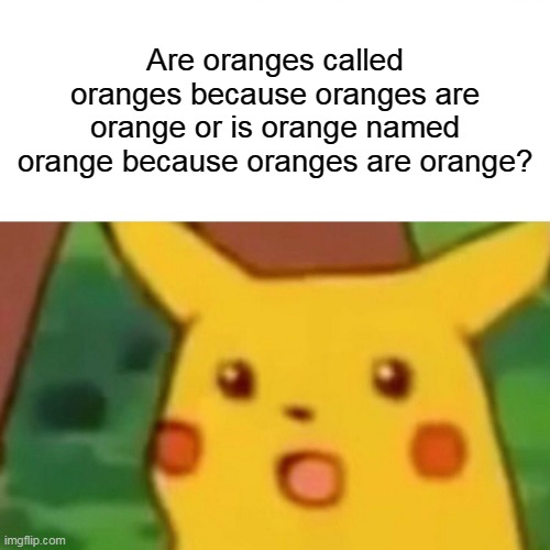 confused confusing confusion | Are oranges called oranges because oranges are orange or is orange named orange because oranges are orange? | image tagged in memes,surprised pikachu,funny,newtagthatimade,confusion | made w/ Imgflip meme maker