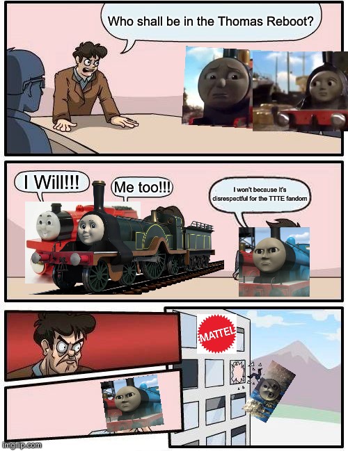 Boardroom Meeting Suggestion Meme | Who shall be in the Thomas Reboot? I Will!!! Me too!!! I won’t because it’s disrespectful for the TTTE fandom | image tagged in memes,boardroom meeting suggestion,thomas the tank engine | made w/ Imgflip meme maker