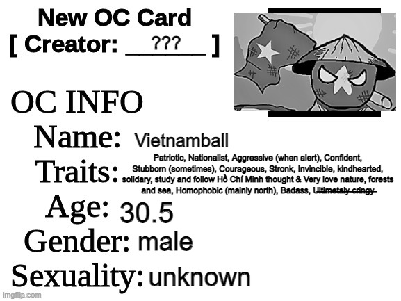 Vietnam's OC | ??? Vietnamball; Patriotic, Nationalist, Aggressive (when alert), Confident, Stubborn (sometimes), Courageous, Stronk, Invincible, kindhearted, solidary, study and follow Hồ Chí Minh thought & Very love nature, forests and sea, Homophobic (mainly north), Badass, U̶l̶t̶i̶m̶e̶t̶a̶l̶y̶ ̶c̶r̶i̶n̶g̶y̶; 30.5; male; unknown | image tagged in new oc card id,vietnam,polandball,countryballs,oh wow are you actually reading these tags | made w/ Imgflip meme maker