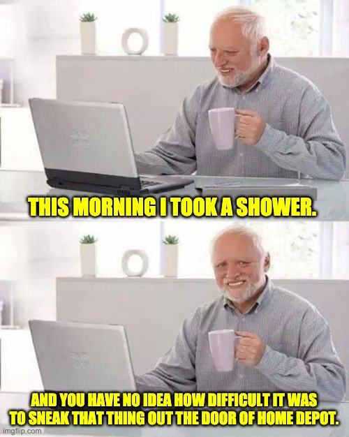 Shower | THIS MORNING I TOOK A SHOWER. AND YOU HAVE NO IDEA HOW DIFFICULT IT WAS TO SNEAK THAT THING OUT THE DOOR OF HOME DEPOT. | image tagged in memes,hide the pain harold | made w/ Imgflip meme maker