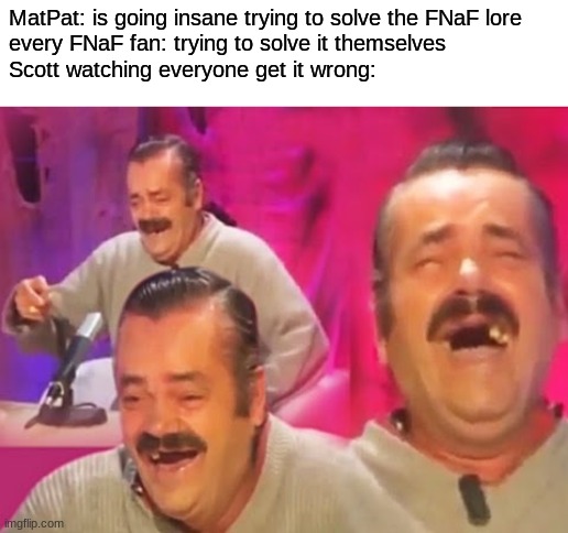 Risitas laugh | MatPat: is going insane trying to solve the FNaF lore
every FNaF fan: trying to solve it themselves
Scott watching everyone get it wrong: | image tagged in risitas laugh,fnaf,five nights at freddys,five nights at freddy's | made w/ Imgflip meme maker