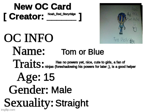 Meet Noah's little bro. :) | Noah_Red_Storyridge; Tom or Blue; Has no powers yet, nice, cute to girls, a fan of ninjas (foreshadowing his powers for later ;), is a good helper; 15; Male; Straight | image tagged in new oc card id | made w/ Imgflip meme maker
