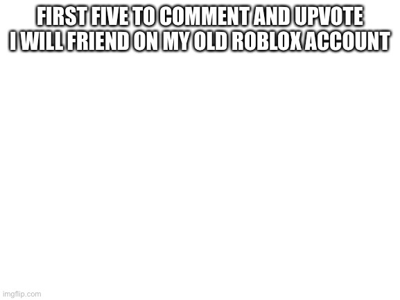 Blank White Template | FIRST FIVE TO COMMENT AND UPVOTE I WILL FRIEND ON MY OLD ROBLOX ACCOUNT | image tagged in blank white template | made w/ Imgflip meme maker