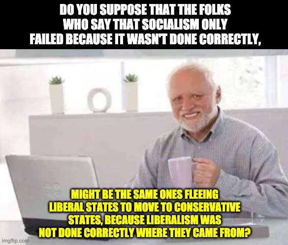 For example, California's liberal disaster is spreading to other places. | DO YOU SUPPOSE THAT THE FOLKS WHO SAY THAT SOCIALISM ONLY FAILED BECAUSE IT WASN'T DONE CORRECTLY, MIGHT BE THE SAME ONES FLEEING LIBERAL STATES TO MOVE TO CONSERVATIVE STATES, BECAUSE LIBERALISM WAS NOT DONE CORRECTLY WHERE THEY CAME FROM? | image tagged in harold | made w/ Imgflip meme maker