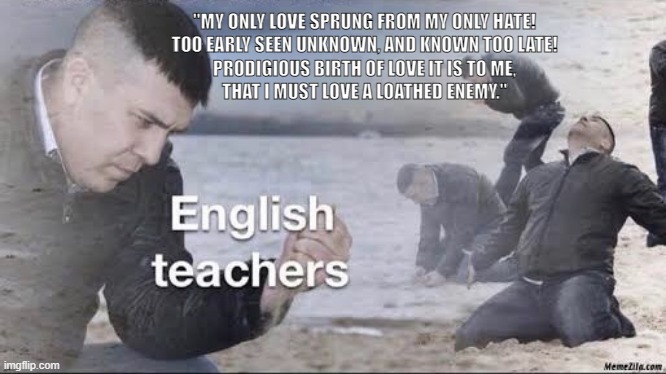 English teachers | "MY ONLY LOVE SPRUNG FROM MY ONLY HATE!
TOO EARLY SEEN UNKNOWN, AND KNOWN TOO LATE!
PRODIGIOUS BIRTH OF LOVE IT IS TO ME,
THAT I MUST LOVE A LOATHED ENEMY." | image tagged in english teachers | made w/ Imgflip meme maker