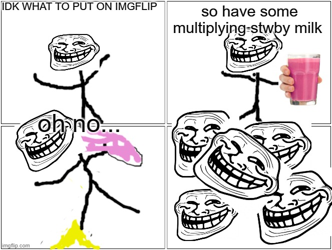 Blank Comic Panel 2x2 Meme | IDK WHAT TO PUT ON IMGFLIP; so have some multiplying stwby milk; oh no... | image tagged in memes,blank comic panel 2x2 | made w/ Imgflip meme maker