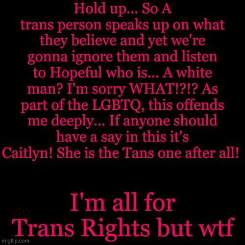Blank Transparent Square | Hold up... So A trans person speaks up on what they believe and yet we're gonna ignore them and listen to Hopeful who is... A white man? I'm sorry WHAT!?!? As part of the LGBTQ, this offends me deeply... If anyone should have a say in this it's Caitlyn! She is the Tans one after all! I'm all for Trans Rights but wtf | image tagged in memes,blank transparent square | made w/ Imgflip meme maker