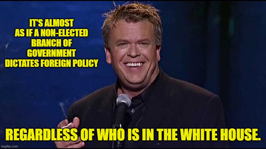 Ron White | IT'S ALMOST AS IF A NON-ELECTED BRANCH OF GOVERNMENT DICTATES FOREIGN POLICY REGARDLESS OF WHO IS IN THE WHITE HOUSE. | image tagged in ron white | made w/ Imgflip meme maker