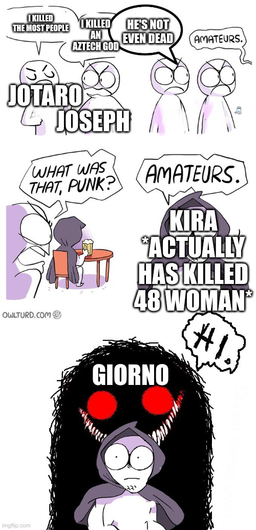 Giorno... | I KILLED AN AZTECH GOD; JOTARO; I KILLED THE MOST PEOPLE; HE'S NOT EVEN DEAD; JOSEPH; KIRA *ACTUALLY HAS KILLED 48 WOMAN*; GIORNO | image tagged in amateurs 3 0,jojo's bizarre adventure | made w/ Imgflip meme maker