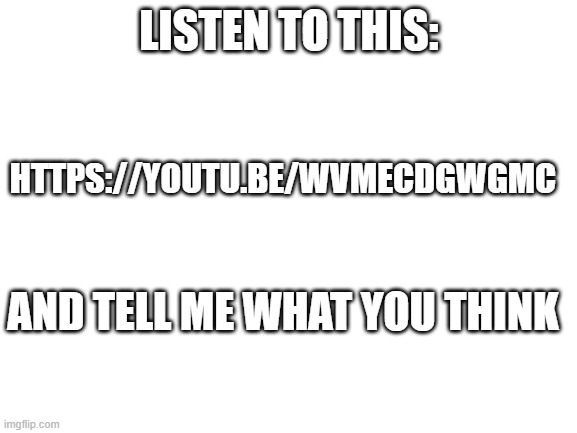 Blank White Template | LISTEN TO THIS:; HTTPS://YOUTU.BE/WVMECDGWGMC; AND TELL ME WHAT YOU THINK | image tagged in blank white template | made w/ Imgflip meme maker