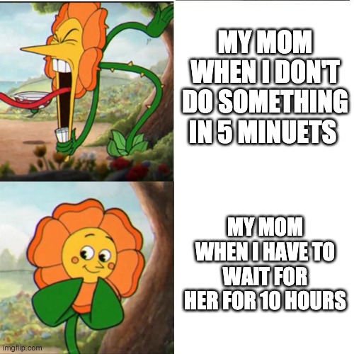 Cuphead Flower |  MY MOM WHEN I DON'T DO SOMETHING IN 5 MINUETS; MY MOM WHEN I HAVE TO WAIT FOR HER FOR 10 HOURS | image tagged in cuphead flower | made w/ Imgflip meme maker