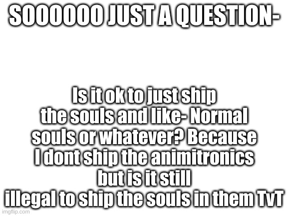 Please dont hate me- | SOOOOOO JUST A QUESTION-; Is it ok to just ship the souls and like- Normal souls or whatever? Because I dont ship the animitronics but is it still illegal to ship the souls in them TvT | image tagged in blank white template | made w/ Imgflip meme maker