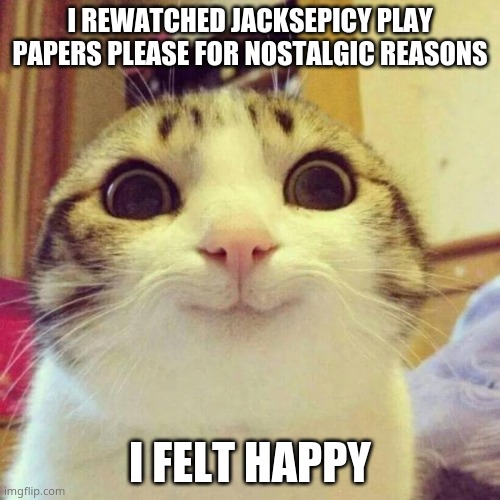 Smiling Cat | I REWATCHED JACKSEPICY PLAY PAPERS PLEASE FOR NOSTALGIC REASONS; I FELT HAPPY | image tagged in memes,smiling cat | made w/ Imgflip meme maker