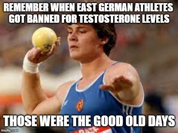 Good Old Days | REMEMBER WHEN EAST GERMAN ATHLETES 
GOT BANNED FOR TESTOSTERONE LEVELS; THOSE WERE THE GOOD OLD DAYS | image tagged in steroids,olympics,the good old days,sports,lbgtq | made w/ Imgflip meme maker