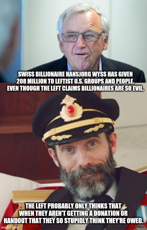 Just one example of hypocritical crybaby BS the left is full of. | SWISS BILLIONAIRE HANSJORG WYSS HAS GIVEN 208 MILLION TO LEFTIST U.S. GROUPS AND PEOPLE. EVEN THOUGH THE LEFT CLAIMS BILLIONAIRES ARE SO EVIL. THE LEFT PROBABLY ONLY THINKS THAT WHEN THEY AREN'T GETTING A DONATION OR HANDOUT THAT THEY SO STUPIDLY THINK THEY'RE OWED. | image tagged in captain obvious,stupid liberals,liberal hypocrisy,rich people,billionaire,elections | made w/ Imgflip meme maker