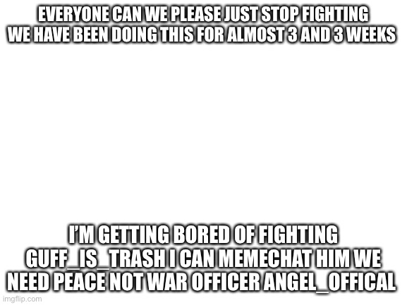 Blank White Template | EVERYONE CAN WE PLEASE JUST STOP FIGHTING WE HAVE BEEN DOING THIS FOR ALMOST 3 AND 3 WEEKS; I’M GETTING BORED OF FIGHTING GUFF_IS_TRASH I CAN MEMECHAT HIM WE NEED PEACE NOT WAR OFFICER ANGEL_OFFICAL | image tagged in blank white template | made w/ Imgflip meme maker