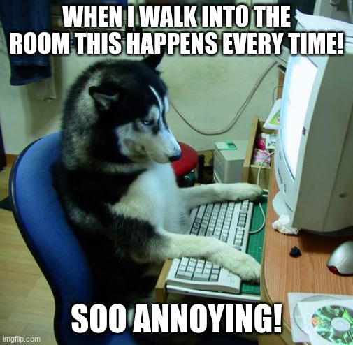 I Have No Idea What I Am Doing | WHEN I WALK INTO THE ROOM THIS HAPPENS EVERY TIME! SOO ANNOYING! | image tagged in memes,i have no idea what i am doing | made w/ Imgflip meme maker