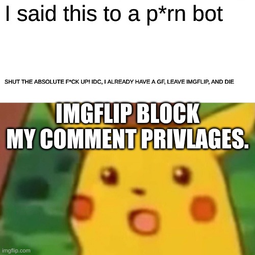 Surprised Pikachu Meme | I said this to a p*rn bot; SHUT THE ABSOLUTE F*CK UP! IDC, I ALREADY HAVE A GF, LEAVE IMGFLIP, AND DIE; IMGFLIP BLOCK MY COMMENT PRIVLAGES. | image tagged in memes,surprised pikachu | made w/ Imgflip meme maker