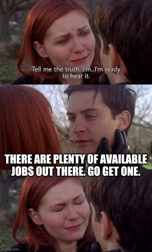 People need to get off their lazy rear ends. Can't keep expecting handouts. Gotta do things for yourself too. | THERE ARE PLENTY OF AVAILABLE JOBS OUT THERE. GO GET ONE. | image tagged in tell me the truth i'm ready to hear it,jobs,unemployed,lazy | made w/ Imgflip meme maker