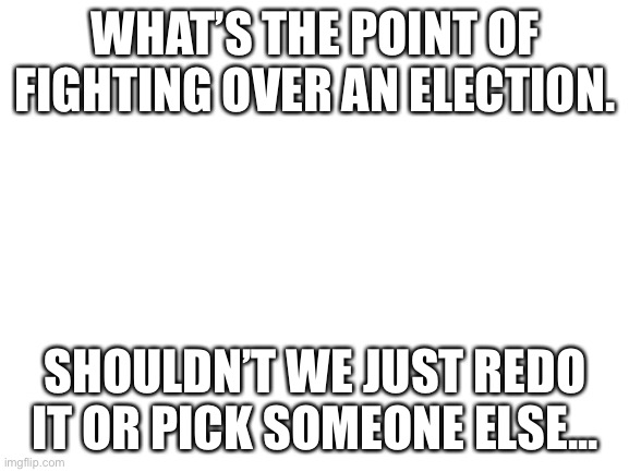 I mean... | WHAT’S THE POINT OF FIGHTING OVER AN ELECTION. SHOULDN’T WE JUST REDO IT OR PICK SOMEONE ELSE... | image tagged in blank white template | made w/ Imgflip meme maker