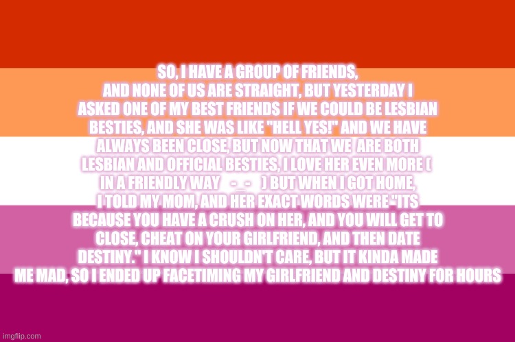 Story time | SO, I HAVE A GROUP OF FRIENDS, AND NONE OF US ARE STRAIGHT, BUT YESTERDAY I ASKED ONE OF MY BEST FRIENDS IF WE COULD BE LESBIAN BESTIES, AND SHE WAS LIKE "HELL YES!" AND WE HAVE ALWAYS BEEN CLOSE, BUT NOW THAT WE  ARE BOTH LESBIAN AND OFFICIAL BESTIES, I LOVE HER EVEN MORE (  IN A FRIENDLY WAY    -_-    ) BUT WHEN I GOT HOME, I TOLD MY MOM, AND HER EXACT WORDS WERE "ITS BECAUSE YOU HAVE A CRUSH ON HER, AND YOU WILL GET TO CLOSE, CHEAT ON YOUR GIRLFRIEND, AND THEN DATE DESTINY." I KNOW I SHOULDN'T CARE, BUT IT KINDA MADE ME MAD, SO I ENDED UP FACETIMING MY GIRLFRIEND AND DESTINY FOR HOURS | image tagged in lesbian besties,not straight,lesbian problems | made w/ Imgflip meme maker