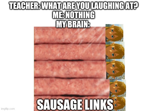 Sausage Links | TEACHER: WHAT ARE YOU LAUGHING AT?
ME: NOTHING
MY BRAIN:; SAUSAGE LINKS | image tagged in botw,sausage,teacher what are you laughing at | made w/ Imgflip meme maker