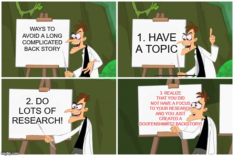 doofenchirtz | 1. HAVE A TOPIC; WAYS TO AVOID A LONG COMPLICATED BACK STORY; 3. REALIZE THAT YOU DID NOT HAVE A FOCUS TO YOUR RESEARCH AND YOU JUST CREATED A DOOFENSHMIRTZ BACKSTORY! 2. DO LOTS OF RESEARCH! | image tagged in doofenchirtz | made w/ Imgflip meme maker